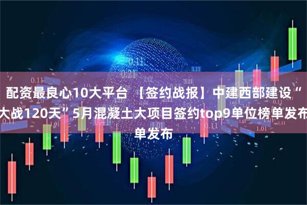 配资最良心10大平台 【签约战报】中建西部建设“大战120天”5月混凝土大项目签约top9单位榜单发布