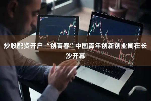 炒股配资开户 “创青春”中国青年创新创业周在长沙开幕