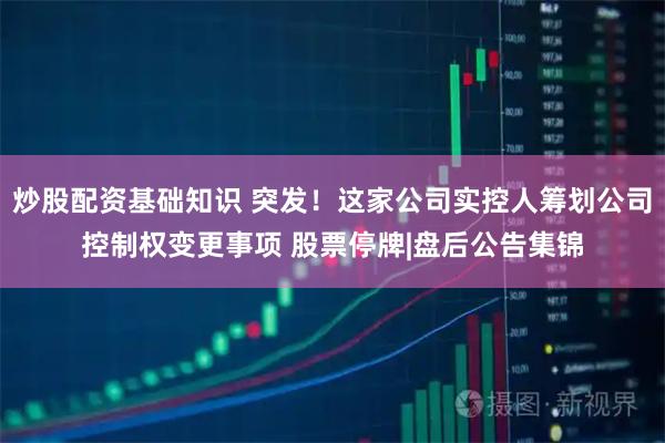 炒股配资基础知识 突发！这家公司实控人筹划公司控制权变更事项 股票停牌|盘后公告集锦