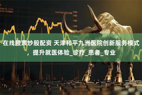 在线股票炒股配资 天津和平九洲医院创新服务模式，提升就医体验_诊疗_患者_专业