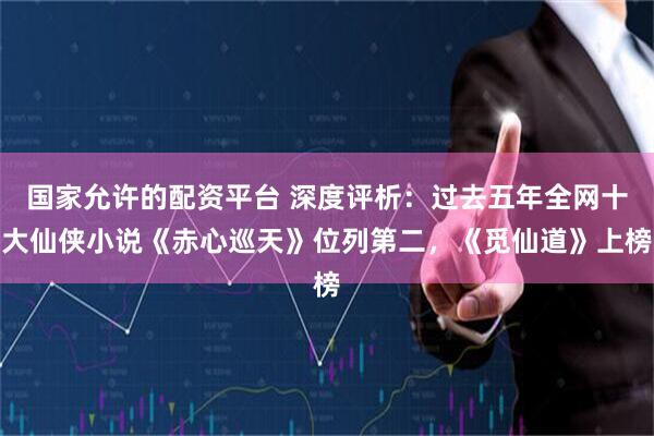 国家允许的配资平台 深度评析：过去五年全网十大仙侠小说《赤心巡天》位列第二，《觅仙道》上榜