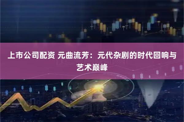 上市公司配资 元曲流芳：元代杂剧的时代回响与艺术巅峰