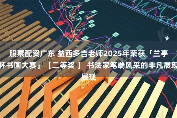 股票配资广东 益西多吉老师2025年荣获「兰亭杯书画大赛」【二等奖 】 书法家笔端风采的非凡展现