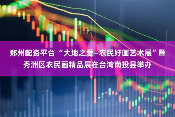 郑州配资平台 “大地之爱—农民好画艺术展”暨秀洲区农民画精品展在台湾南投县举办