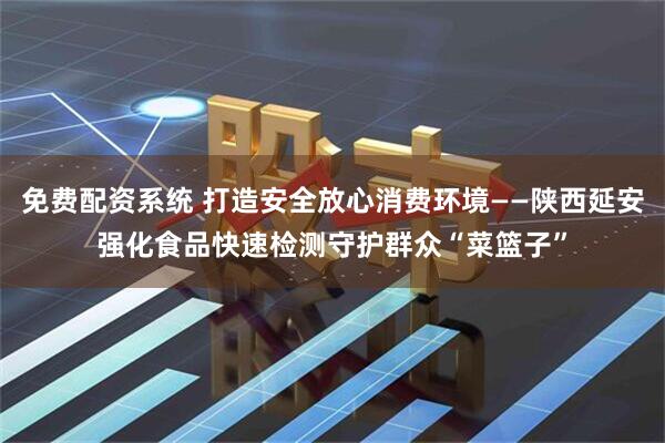 免费配资系统 打造安全放心消费环境——陕西延安强化食品快速检测守护群众“菜篮子”
